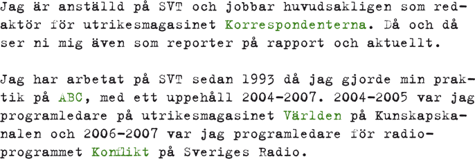 Jag är anställd på SVT och jobbar huvudsakligen som redaktör för utrikesmagasinet Korrespondenterna. Då och då ser ni mig även som reporter på rapport och aktuellt. Jag har arbetat på SVT sedan 1993 då jag gjorde min praktik på ABC, med ett uppehåll 2004-2007. 2004-2005 var jag programledare på utrikesmagasinet Världen på Kunskapskanalen och 2006-2007 var jag programledare för radioprogrammet Konflikt på Sveriges Radio.